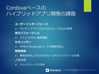 Cordovaベースの 
ハイブリッドアプリ開発の課題 
アプリ開発の可能性を広げるプラットフォーム 
• ユーザーインターフェース 
 ネイティブアプリのようなスムーズなUIの実現 
• 実行パフォーマンス 
 ストレスのない画面描画 
• セキュリティ 
 HTMLやJavaScriptコードの漏洩を防止 
• 開発環境 
 開発効率を上げるためのツールやライブラリーの充実 
• ノウハウ 
 ナレッジベースの共有 
 