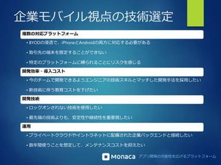 企業モバイル視点の技術選定 
アプリ開発の可能性を広げるプラットフォーム 
複数の対応プラットフォーム 
• BYODの浸透で、iPhoneとAndroidの両方に対応する必要がある 
• 取引先の端末を限定することができない 
• 特定のプラットフォームに縛られることにリスクを感じる 
開発効率・導入コスト 
• 今のチームで開発できるようエンジニアの技術スキルとマッチした開発手法を採用したい 
• 新技術に伴う教育コストを下げたい 
開発技術 
• ロックオンされない技術を使用したい 
• 最先端の技術よりも、安定性や継続性を重要視したい 
運用 
• プライベートクラウドやイントラネットに配備された企業バックエンドと接続したい 
• 数年間使うことを想定して、メンテナンスコストを抑えたい 
 