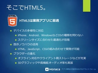 アプリ開発の可能性を広げるプラットフォーム 
そこでHTML5。 
HTML5は業務アプリに最適 
 デバイスの多様性に対応 
 iPhone、Android、WindowsなどOSの種類を問わない 
 スクリーンサイズに合わせた最適化が容易 
 既存ノウハウの活用 
 HTML、JavaScript、CSSの組み合わせで開発が可能 
 ブラウザーの進化 
 オフライン対応やクライアント側ストレージなどが充実 
 3Dグラフィックや高機能オーディオ等も実装 
 