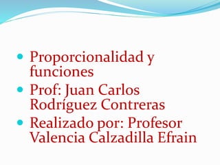 Proporcionalidad y 
funciones 
 Prof: Juan Carlos 
Rodríguez Contreras 
 Realizado por: Profesor 
Valencia Calzadilla Efrain 
 