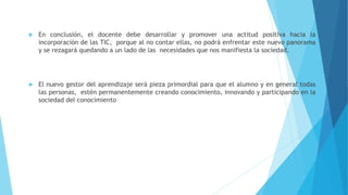  En conclusión, el docente debe desarrollar y promover una actitud positiva hacia la 
incorporación de las TIC, porque al no contar ellas, no podrá enfrentar este nuevo panorama 
y se rezagará quedando a un lado de las necesidades que nos manifiesta la sociedad. 
 El nuevo gestor del aprendizaje será pieza primordial para que el alumno y en general todas 
las personas, estén permanentemente creando conocimiento, innovando y participando en la 
sociedad del conocimiento 
 