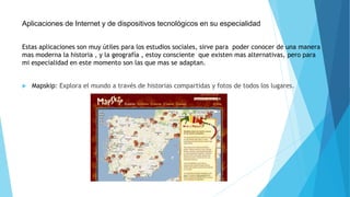 Aplicaciones de Internet y de dispositivos tecnológicos en su especialidad 
Estas aplicaciones son muy útiles para los estudios sociales, sirve para poder conocer de una manera 
mas moderna la historia , y la geografía , estoy consciente que existen mas alternativas, pero para 
mi especialidad en este momento son las que mas se adaptan. 
 Mapskip: Explora el mundo a través de historias compartidas y fotos de todos los lugares. 
 