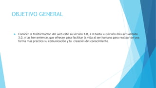 OBJETIVO GENERAL 
 Conocer la trasformación del web este su versión 1.0, 2.0 hasta su versión más actualizada 
3.0, y las herramientas que ofrecen para facilitar la vida al ser humano para realizar de una 
forma más practica su comunicación y la creación del conocimiento 
 
