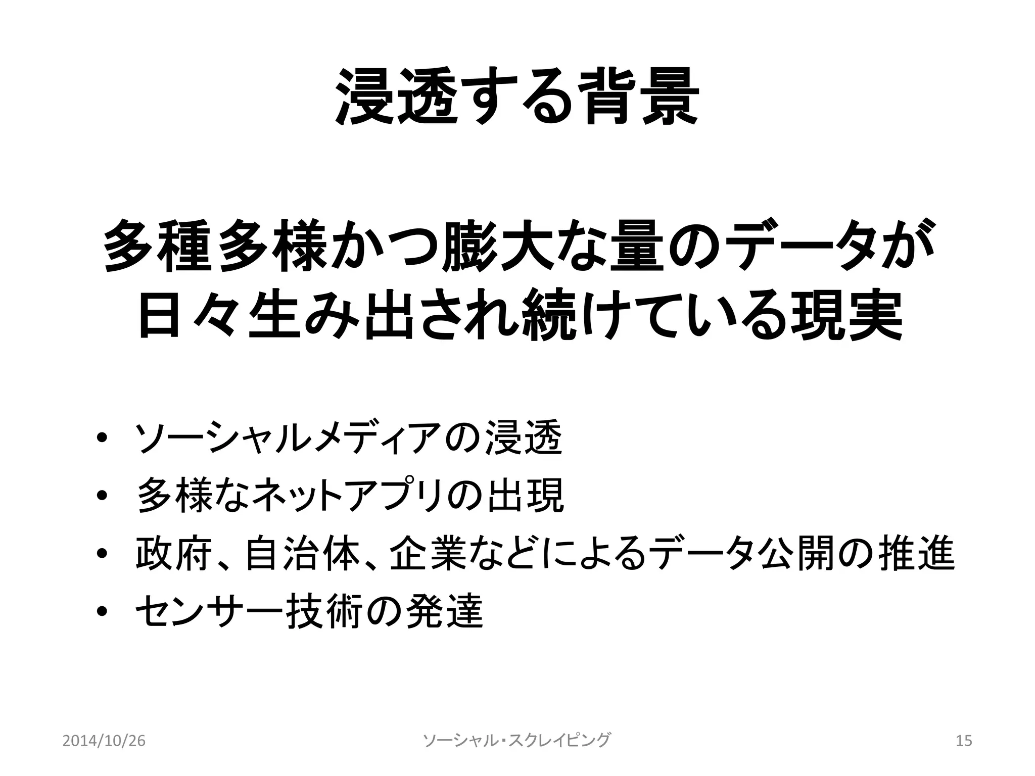 浸透する背景 
多種多様かつ膨大な量のデータが 
日々生み出され続けている現実 
• ソーシャルメディアの浸透 
• 多様なネットアプリの出現 
• 政府、自治体、企業などによるデータ公開の推進 
• センサー技術の発達 
ソーシャル・スクレイピング 
2014/10/26 15 
 