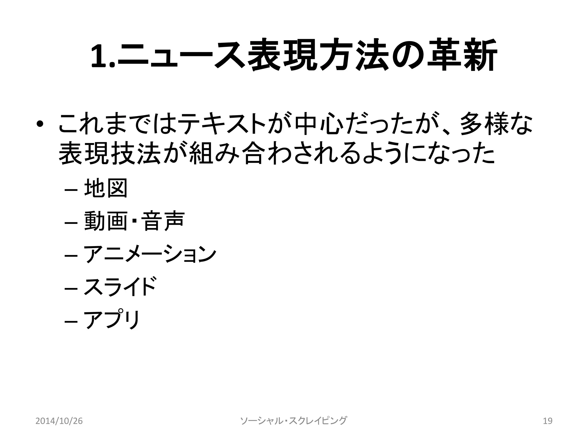 1.ニュース表現方法の革新 
• これまではテキストが中心だったが、多様な 
表現技法が組み合わされるようになった 
– 地図 
– 動画・音声 
– アニメーション 
– スライド 
– アプリ 
2014/10/26 ソーシャル・スクレイピング19 
 