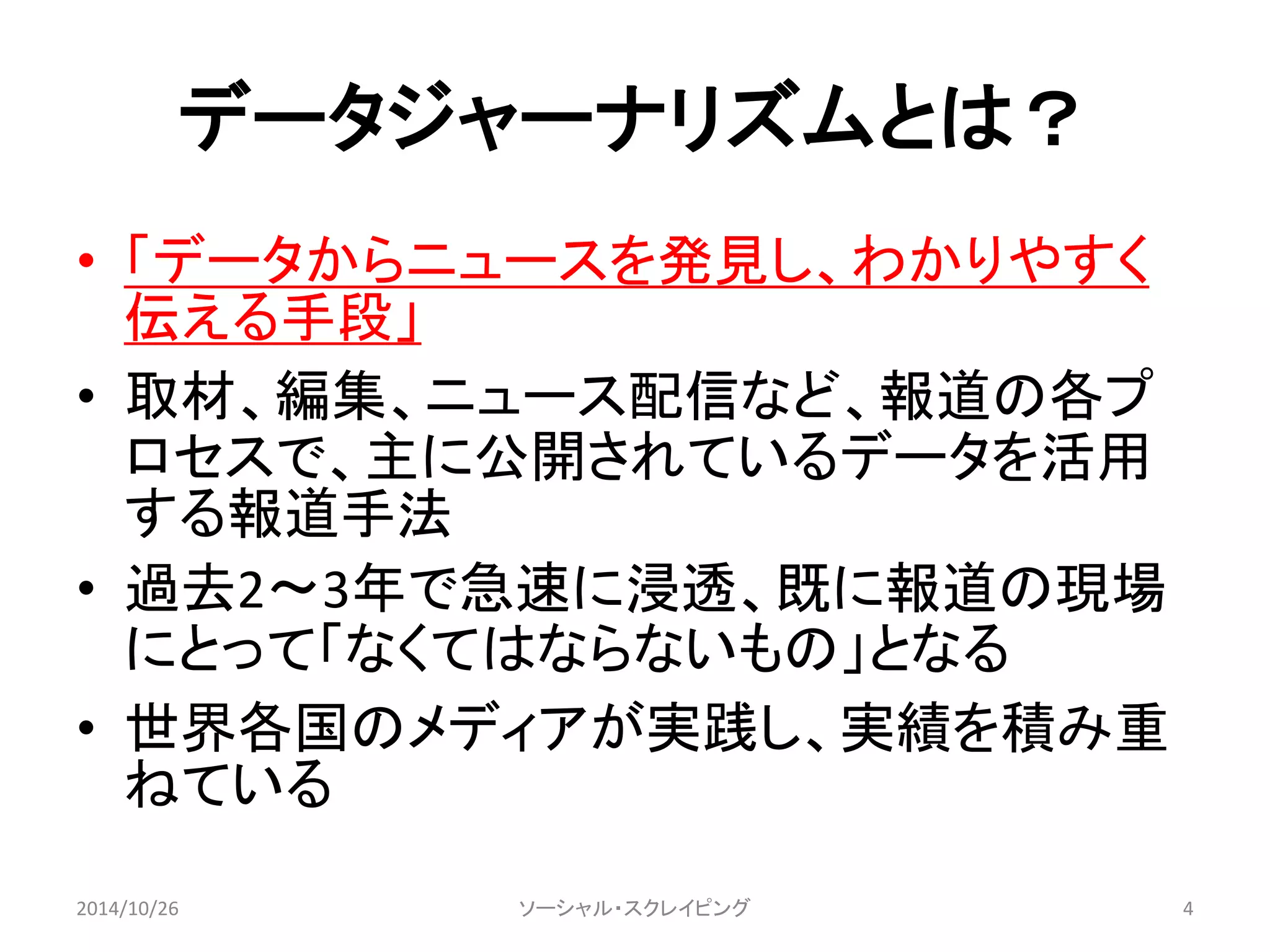 データジャーナリズムとは？ 
• 「データからニュースを発見し、わかりやすく 
伝える手段」 
• 取材、編集、ニュース配信など、報道の各プ 
ロセスで、主に公開されているデータを活用 
する報道手法 
• 過去2〜3年で急速に浸透、既に報道の現場 
にとって「なくてはならないもの」となる 
• 世界各国のメディアが実践し、実績を積み重 
ねている 
2014/10/26 ソーシャル・スクレイピング4 
 