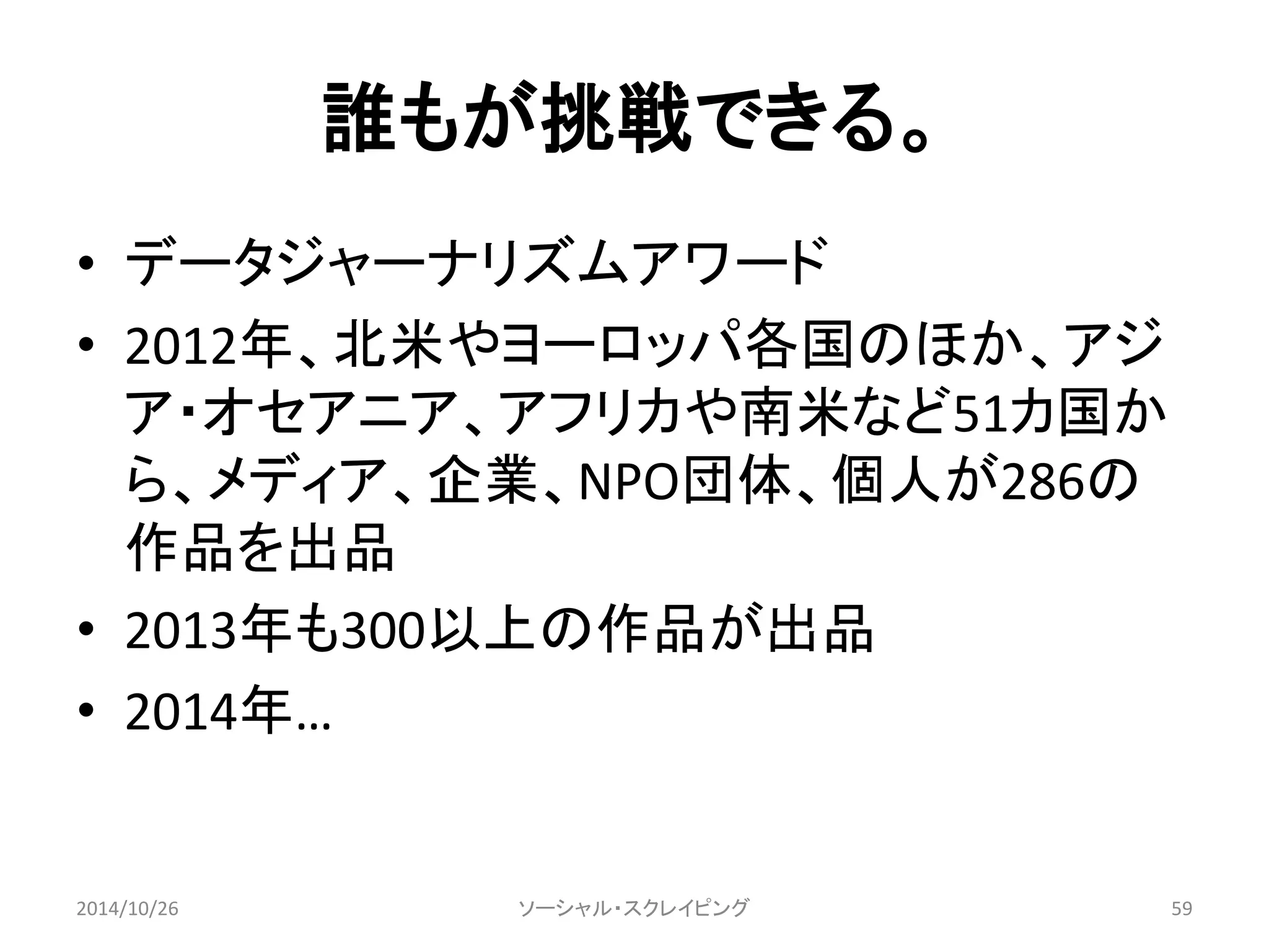 誰もが挑戦できる。 
• データジャーナリズムアワード 
• 2012年、北米やヨーロッパ各国のほか、アジ 
ア・オセアニア、アフリカや南米など51カ国か 
ら、メディア、企業、NPO団体、個人が286の 
作品を出品 
• 2013年も300以上の作品が出品 
• 2014年… 
ソーシャル・スクレイピング 
2014/10/26 59 
 