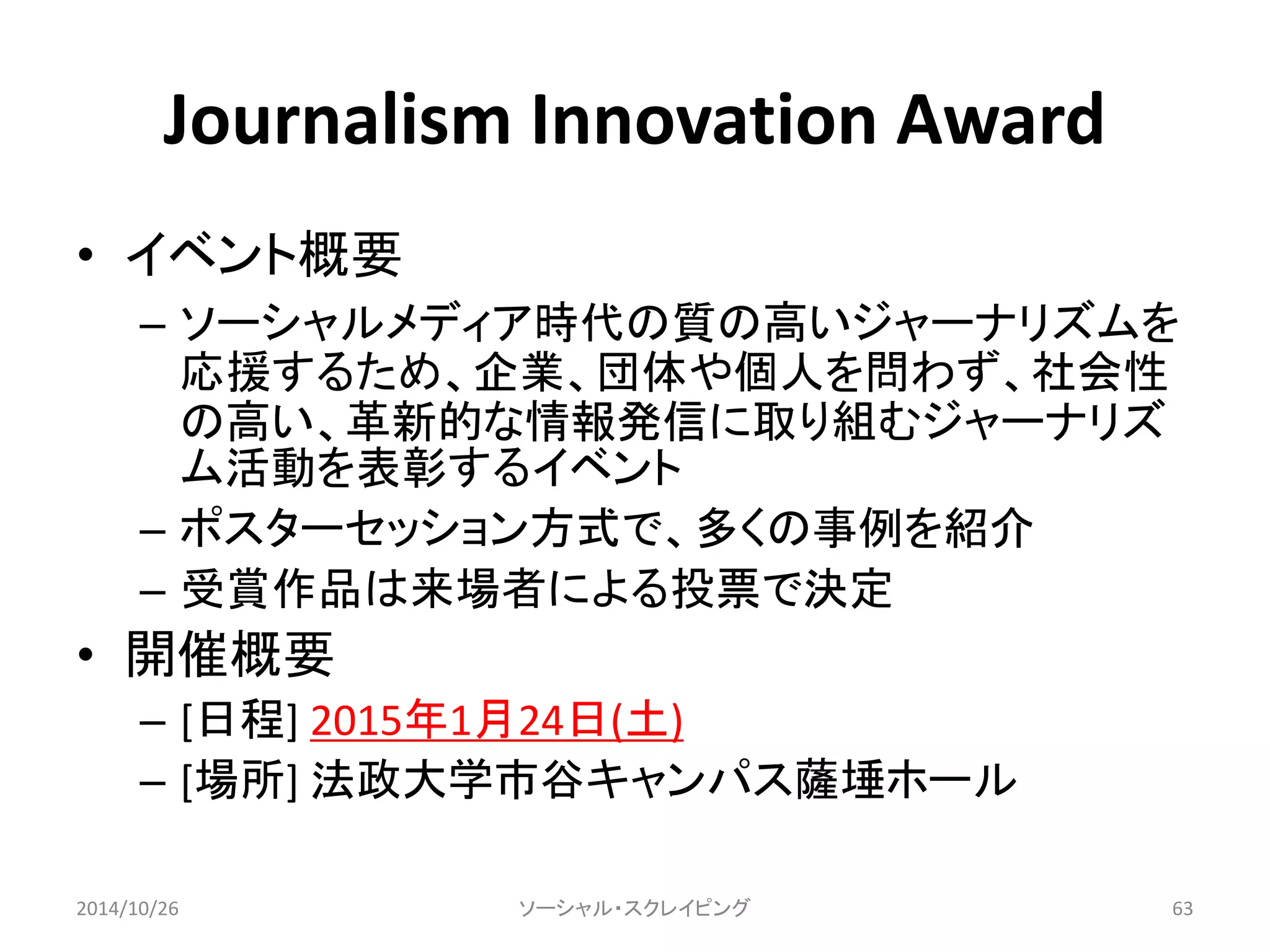 Journalism Innovation Award 
• イベント概要 
– ソーシャルメディア時代の質の高いジャーナリズムを 
応援するため、企業、団体や個人を問わず、社会性 
の高い、革新的な情報発信に取り組むジャーナリズ 
ム活動を表彰するイベント 
– ポスターセッション方式で、多くの事例を紹介 
– 受賞作品は来場者による投票で決定 
• 開催概要 
– [日程] 2015年1月24日(土) 
– [場所] 法政大学市谷キャンパス薩埵ホール 
2014/10/26 ソーシャル・スクレイピング63 
 