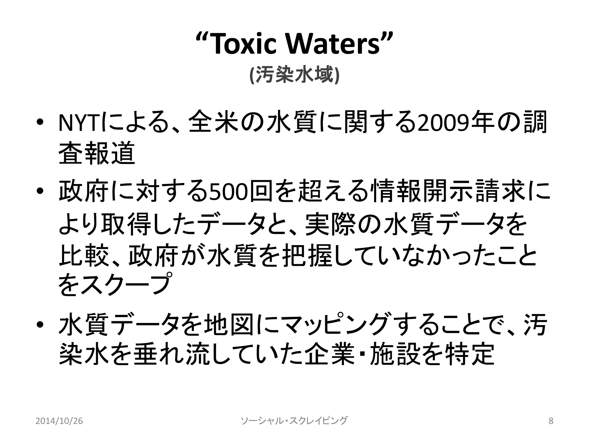 “Toxic Waters” 
(汚染水域) 
• NYTによる、全米の水質に関する2009年の調 
査報道 
• 政府に対する500回を超える情報開示請求に 
より取得したデータと、実際の水質データを 
比較、政府が水質を把握していなかったこと 
をスクープ 
• 水質データを地図にマッピングすることで、汚 
染水を垂れ流していた企業・施設を特定 
2014/10/26 ソーシャル・スクレイピング8 
 