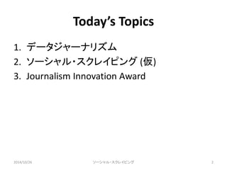 Today’s Topics 
1. データジャーナリズム 
2. ソーシャル・スクレイピング(仮) 
3. Journalism Innovation Award 
2014/10/26 ソーシャル・スクレイピング2 
 