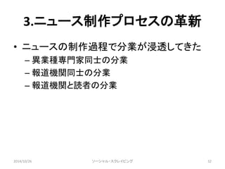 3.ニュース制作プロセスの革新 
• ニュースの制作過程で分業が浸透してきた 
– 異業種専門家同士の分業 
– 報道機関同士の分業 
– 報道機関と読者の分業 
2014/10/26 ソーシャル・スクレイピング32 
 
