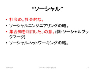 “ソーシャル” 
• 社会の。社会的な。 
• ソーシャルエンジニアリングの略。 
• 集合知を利用した、の意。(例：ソーシャルブッ 
クマーク) 
• ソーシャルネットワーキングの略。 
2014/10/26 ソーシャル・スクレイピング44 
 