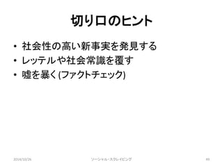 切り口のヒント 
• 社会性の高い新事実を発見する 
• レッテルや社会常識を覆す 
• 嘘を暴く(ファクトチェック) 
2014/10/26 ソーシャル・スクレイピング49 
 