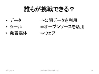 誰もが挑戦できる？ 
• データ 
• ツール 
• 発表媒体 
⇒公開データを利用 
⇒オープンソースを活用 
⇒ウェブ 
ソーシャル・スクレイピング 
2014/10/26 58 
 
