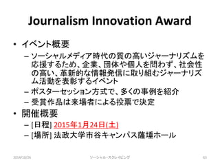 Journalism Innovation Award 
• イベント概要 
– ソーシャルメディア時代の質の高いジャーナリズムを 
応援するため、企業、団体や個人を問わず、社会性 
の高い、革新的な情報発信に取り組むジャーナリズ 
ム活動を表彰するイベント 
– ポスターセッション方式で、多くの事例を紹介 
– 受賞作品は来場者による投票で決定 
• 開催概要 
– [日程] 2015年1月24日(土) 
– [場所] 法政大学市谷キャンパス薩埵ホール 
2014/10/26 ソーシャル・スクレイピング63 
 