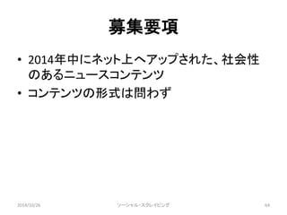 募集要項 
• 2014年中にネット上へアップされた、社会性 
のあるニュースコンテンツ 
• コンテンツの形式は問わず 
2014/10/26 ソーシャル・スクレイピング64 
 