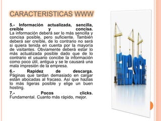 CARACTERISTICAS WWW 
5.- Información actualizada, sencilla, 
creíble y concisa. 
La información deberá ser lo más sencilla y 
concisa posible, pero suficiente. También 
deberá ser creíble, de lo contrario no será 
si quiera tenida en cuenta por la mayoría 
de visitantes. Obviamente deberá estar lo 
más actualizada posible dado que de lo 
contrario el usuario concibe la información 
como poco útil, antigua y se le causará una 
mala impresión de la empresa. 
6.- Rapidez de descarga. 
Páginas que tardan demasiado en cargar 
están abocadas al fracaso. Así que hazlas 
lo más ligeras posible y elige un buen 
hosting. 
7.- Pocos clicks. 
Fundamental. Cuanto más rápido, mejor. 
 