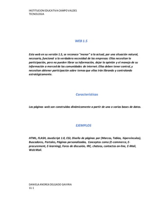 INSTITUCION EDUCATIVA CAMPOVALDES
TECNOLOGIA
DANIELA ANDREA DELGADO GAVIRIA
11-1
WEB 1.5
Esta web en su versión 1.5, se reconoce "menor" a la actual, por una situación natural,
necesaria, funcional a la verdadera necesidad de las empresas: Ellas necesitan la
participación, pero no pueden librar su información, dejar la opinión y el manejo de su
información a merced de las comunidades de internet. Ellas deben tener control, y
necesitan obtener participación sobre temas que ellas irán librando y controlando
estratégicamente.
Características
Las páginas web son construidas dinámicamente a partir de una o varias bases de datos.
EJEMPLOS
HTML, FLASH, JavaScript 1.0, CGI, Diseño de páginas por (Marcos, Tablas, hipervínculos),
Buscadores, Portales, Páginas personalizadas, Conceptos como (E-commerce, E-
procurement, E-learning), Foros de discusión, IRC, chateos, contactos on-line, E-Mail,
Web Mail.
 