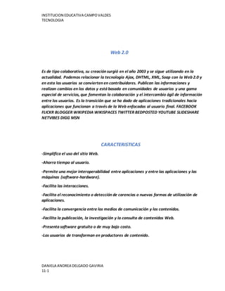 INSTITUCION EDUCATIVA CAMPOVALDES
TECNOLOGIA
DANIELA ANDREA DELGADO GAVIRIA
11-1
Web 2.0
Es de tipo colaborativa, su creación surgió en el año 2003 y se sigue utilizando en la
actualidad. Podemos relacionar la tecnología Ajax, DHTML, XML, Soap con la Web 2.0 y
en esta los usuarios se convierten en contribuidores. Publican las informaciones y
realizan cambios en los datos y está basada en comunidades de usuarios y una gama
especial de servicios, que fomentan la colaboración y el intercambio ágil de información
entre los usuarios. Es la transición que se ha dado de aplicaciones tradicionales hacia
aplicaciones que funcionan a través de la Web enfocadas al usuario final. FACEBOOK
FLICKR BLOGGER WIKIPEDIA WIKISPACES TWITTER BEDPOSTED YOUTUBE SLIDESHARE
NETVIBES DIGG MSN
CARACTERISTICAS
-Simplifica el uso del sitio Web.
-Ahorra tiempo al usuario.
-Permite una mejor interoperabilidad entre aplicaciones y entre las aplicaciones y las
máquinas (software-hardware).
-Facilita las interacciones.
-Facilita el reconocimiento o detección de carencias o nuevas formas de utilización de
aplicaciones.
-Facilita la convergencia entre los medios de comunicación y los contenidos.
-Facilita la publicación, la investigación y la consulta de contenidos Web.
-Presenta software gratuito o de muy bajo costo.
-Los usuarios de transforman en productores de contenido.
 