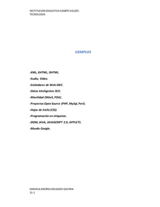 INSTITUCION EDUCATIVA CAMPOVALDES
TECNOLOGIA
DANIELA ANDREA DELGADO GAVIRIA
11-1
EJEMPLOS
-XML, XHTML, DHTML.
-Audio, Video.
-Estándares de Web 3WC.
-Datos Inteligentes SEO.
-Movilidad (Móvil, PDA).
-Proyectos Open Source (PHP, MySql, Perl).
-Hojas de Estilo (CSS).
-Programación en etiquetas.
-DOM, JAVA, JAVASCRIPT 2.0, APPLETS.
-Mundo Google.
 