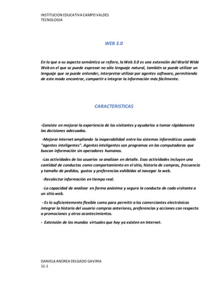 INSTITUCION EDUCATIVA CAMPOVALDES
TECNOLOGIA
DANIELA ANDREA DELGADO GAVIRIA
11-1
WEB 3.0
En lo que a su aspecto semántico se refiere, la Web 3.0 es una extensión del World Wide
Web en el que se puede expresar no sólo lenguaje natural, también se puede utilizar un
lenguaje que se puede entender, interpretar utilizar por agentes software, permitiendo
de este modo encontrar, compartir e integrar la información más fácilmente.
CARACTERISTICAS
-Consiste en mejorar la experiencia de los visitantes y ayudarlos a tomar rápidamente
las decisiones adecuadas.
-Mejorar Internet ampliando la inoperabilidad entre los sistemas informáticos usando
"agentes inteligentes". Agentes inteligentes son programas en las computadoras que
buscan información sin operadores humanos.
-Las actividades de los usuarios se analizan en detalle. Esas actividades incluyen una
cantidad de conductas como comportamiento en el sitio, historia de compras, frecuencia
y tamaño de pedidos, gustos y preferencias exhibidas al navegar la web.
-Recolectar información en tiempo real.
-La capacidad de analizar en forma anónima y segura la conducta de cada visitante a
un sitio web.
- Es lo suficientemente flexible como para permitir a los comerciantes electrónicos
integrar la historia del usuario compras anteriores, preferencias y acciones con respecto
a promociones y otros acontecimientos.
- Extensión de los mundos virtuales que hoy ya existen en Internet.
 