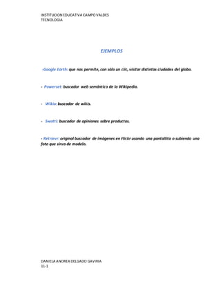 INSTITUCION EDUCATIVA CAMPOVALDES
TECNOLOGIA
DANIELA ANDREA DELGADO GAVIRIA
11-1
EJEMPLOS
-Google Earth: que nos permite, con sólo un clic, visitar distintas ciudades del globo.
- Powerset: buscador web semántico de la Wikipedia.
- Wikia: buscador de wikis.
- Swotti: buscador de opiniones sobre productos.
- Retrievr: original buscador de imágenes en Flickr usando una pantallita o subiendo una
foto que sirva de modelo.
 