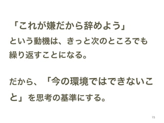「これが嫌だから辞めよう」! 
という動機は、きっと次のところでも 
繰り返すことになる。! 
! 
だから、「今の環境ではできないこ 
と」を思考の基準にする。 
15 
 