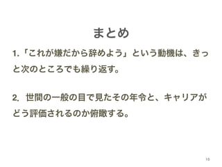 1.「これが嫌だから辞めよう」という動機は、きっ 
と次のところでも繰り返す。! 
! 
2．世間の一般の目で見たその年令と、キャリアが 
どう評価されるのか俯瞰する。 
16 
まとめ 
 