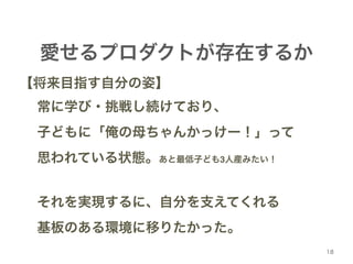 18 
愛せるプロダクトが存在するか 
【将来目指す自分の姿】! 
! 常に学び・挑戦し続けており、! 
! 子どもに「俺の母ちゃんかっけー！」って! 
! 思われている状態。あと最低子ども3人産みたい！! 
! 
! それを実現するに、自分を支えてくれる! 
! 基板のある環境に移りたかった。 
 