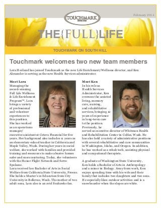 February 2014

THE{FULL}LIFE
TOUCHMARK ON SOUTH HILL

Touchmark welcomes two new team members
Lora Hovland has joined Touchmark as the new Life Enrichment/Wellness director, and Ken
Alexander is serving as the new Health Services administrator.
Meet Lora
Managing the
award-winning
Full Life Wellness
& Life Enrichment
Program™, Lora
brings a variety
of professional
and volunteer
experiences to
this position.
She has worked
as an operations
manager/
executive assistant at Cetera Financial for five
years. Her background also includes 11 years as
an elementary-school teacher in California and
Maple Valley, Wash. During her years in social
welfare, she worked with families and provided
training and resources to make abusive homes
safer and more nurturing. Today, she volunteers
with the Honor Flight Network and Serve
Spokane.
Lora received her Bachelor of Arts in Social
Welfare from California State University, Fresno.
She holds a Master’s in Education from City
University in Bellevue, Wash. The mother of two
adult sons, Lora also is an avid Seahawks fan.

Meet Ken
In his role as
Health Services
Administrator, Ken
oversees the assisted
living, memory
care, nursing,
and rehabilitative
services, bringing 12
years of experience
in long-term care
to the position.
Previously, he
served as executive director of Whitman Health
and Rehabilitation Center in Colfax, Wash. He
has also held a variety of administrative positions
with several rehabilitative and care communities
in Washington, Idaho, and Oregon. In addition,
he has worked as a rehab tech, assisting physical
and occupational therapists.
A graduate of Washington State University,
Ken holds a Bachelor of Arts in Anthropology
and a minor in Biology. Away from work, Ken
enjoys spending time with his wife and their
family that includes two daughters and two sons.
He especially likes outdoor activities and is a
snowboarder when the slopes are white.

 