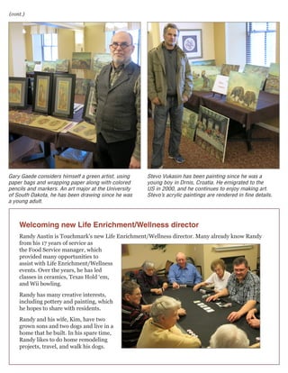 (cont.)

Gary Gaede considers himself a green artist, using
paper bags and wrapping paper along with colored
pencils and markers. An art major at the University
of South Dakota, he has been drawing since he was
a young adult.

Stevo Vukasin has been painting since he was a
young boy in Drnis, Croatia. He emigrated to the
US in 2000, and he continues to enjoy making art.
Stevo’s acrylic paintings are rendered in fine details.

Welcoming new Life Enrichment/Wellness director
Randy Austin is Touchmark’s new Life Enrichment/Wellness director. Many already know Randy
from his 17 years of service as
the Food Service manager, which
provided many opportunities to
assist with Life Enrichment/Wellness
events. Over the years, he has led
classes in ceramics, Texas Hold ‘em,
and Wii bowling.
Randy has many creative interests,
including pottery and painting, which
he hopes to share with residents.
Randy and his wife, Kim, have two
grown sons and two dogs and live in a
home that he built. In his spare time,
Randy likes to do home remodeling
projects, travel, and walk his dogs.

 