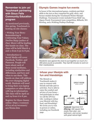 Remember to join us!
Touchmark partnering
with Sioux Falls
Community Education
program
As mentioned previously,
this spring, Touchmark is
hosting on-site classes:

Olympic Games inspire fun events
In honor of the international games, residents put their
skills to the test as they competed for gold, silver, and
bronze medals during the Touchmark Winter Olympic
Challenge. Tournament events included Texas Hold ’em,
Jigsaw Puzzle Tournament team competition, Billiards, Wii
Bowling, and a Walking/NuStep Challenge.

• Writing Your Story:
Remembering &
Celebrating Your Values.
DeeDee Raap (author of
Dear Mom) will be leading
this hands-on class. The
class will be held March 4
and 11 from 6:30 to 8 pm.
• Introduction to
Social Media will cover
Facebook, Twitter, and
Pinterest. People will
learn about each of
these social mediums,
including similarities and
differences, and how and
when to use them. This
hands-on class will address
the ever-changing digital
world. Students will need
to bring their own laptop
computers or other device
with log-in information.
The class will be April 22
and 24 from 6 to 8 pm.
Register for these classes
online: https://commed.
sf.k12.sd.us/wconnect/
ace/Home.htm

Residents race againstHomes to put together as much of a
the clock 445 sq. ft.
Studio 1 Bath
Retirement Community
300-piece puzzle as possible. They had| 90 minutes to work on
For illustration purposes only. Square footage, actual room
their masterpieces. features may vary. See construction documents.
sizes, and

Infuse your lifestyle with
fun and friendships
The lifestyle at
Touchmark makes it
easy to connect with
friends and take part in
activities. You’re able to
enjoy the comfort and
privacy of your home—
and participate in what
we call the {FULL}
Life. Looking to infuse
your lifestyle with fun,
food, and friendship?
We invite you to visit
in person or online,
including our Facebook
page.

C.

C.

L.

Featured: Apartmet 312
Offering: 445 square feet,
studio floor plan, one
bathroom, and corner location
with great natural light

 