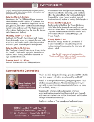 EVENT HIGHLIGHTS
Contact a Full Life team member for additional details,
including registration, transportation information, and
participation requirements.

Saturday, March 1, 1:30 pm
Bus departs for The Old Court House Museum
to explore new exhibit: Symbol of Freedom: The
American Flag. The American flag stands for our
past, present, and future and honors our heritage,
our diversity, and our unity. Our flag is a symbol
of everything that is America. But how did it come
to be? Come and find out!
Thursday, March 13, 4 to 5 pm
Celebrate St. Patrick’s Day with an Irish Happy
Hour. Join us for green beer, assorted wines, Irish
appetizers, and festive music. Join the green fun
and wear green. North Imperial Dining Room.
Saturday, March 15, 1:30 pm
The Touchmark bus will leave to participate in the
St. Patrick’s Day Parade, a popular, annual event
in Sioux Falls. Seating on the bus is limited; so
sign up at the front desk.

Museum and walk through several fascinating,
educational exhibits, including A City on Track
(How the railroad helped grow Sioux Falls) and
Chairs of Our Lives. (Learn how this piece of
furniture is really a piece of history, full of stories.)
Wednesday, March 26, 5 pm
Bus leaves for a Night on the Town. First stop:
Little Wine Cellar to sample various local and
imported wines. Then, the group will visit Granite
City Food and Brewery to dine and sample fresh
brewed beer. Dessert will be at Orange Leaf
Frozen Yogurt.
Sunday, April 6, 2 pm
A Classical Strings Recital by Case School of
Music. From 15 to 20 students will perform
various classical pieces during the hour-and-20minute recital.

See the full calendar of events online:
TouchmarkSiouxFalls.com/pdf/communityevent-calendar.pdf

Tuesday, March 18, 1:45 pm
Bus will depart to visit the Old Court House

Connecting the Generations
What’s the best thing about being a grandparent? Or what is
your best memory of/with a grandparent/grandchild?
Marge Coalman, EdD
Vice President of
Wellness & Programs

Not all of us are grandparents or great-grandparents—but
all of us are grandchildren. At some time in our lives, we
were able to experience the opportunity to know—or know
of—our family history. ...
Touchmark’s intergenerational program provides
opportunities to connect with children of all ages through
activities and celebrations, both at Touchmark and in other
settings within the community. ...
Read more online at Touchmark.com/wellness-forum.

TOUCHMARK AT ALL SAINTS
Full-service Retirement Community
111 W 17th Street • Sioux Falls, SD 57104
605-335-1117 • Touchmark.com

149277 © 2014 Touchmark Living Centers, Inc., all rights reserved

 
