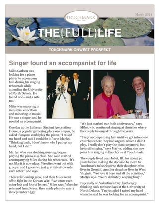 March 2014

THE{FULL}LIFE
TOUCHMARK ON WEST PROSPECT

Singer found an accompanist for life
Miles Carlson was
looking for a piano
player to accompany
him during his singing
rehearsals while
attending the University
of North Dakota. He
found one—and a wife,
too.
Miles was majoring in
industrial education
and minoring in music.
He was a singer, and he
needed an accompanist.
One day at the Lutheran Student Association
House, a popular gathering place on campus, he
asked if anyone could play the piano. “I raised
my hand and said I could do it,” says Marlys.
“Thinking back, I don’t know why I put up my
hand, but I did.”
Marlys, who was studying nursing, began
playing the piano as a child. She soon started
accompanying Miles during his rehearsals. “It’s
not like it is nowadays. We often went out with
groups, and I guess we just gravitated towards
each other,” she says.
Their relationship grew, and then Miles went
off to fight in the Korean War. “We wrote each
other lots and lots of letters,” Miles says. When he
returned from Korea, they made plans to marry
in September 1953.

“We just marked our 60th anniversary,” says
Miles, who continued singing at churches where
the couple belonged through the years.
“I kept accompanying him until we got into some
churches where they had organs, which I didn’t
play. I really don’t play the piano anymore, but
he’s still singing,” says Marlys, adding she now
joins him singing in the chorus at Touchmark.
The couple lived near Joliet, Ill., for about 40
years before making the decision to move to
Touchmark to be closer to their daughter, who
lives in Neenah. Another daughter lives in West
Virginia. “We love it here and all the activities,”
Marlys says. “We’re definitely keeping busy.”
Especially on Valentine’s Day, both enjoy
thinking back to those days at the University of
North Dakota. “I’m just glad I raised my hand
when he said he was looking for an accompanist.”

 