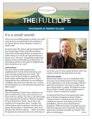 THE{FULL}LIFE
TOUCHMARK AT FAIRWAY VILLAGE
April 2014
It’s a small world!
With over seven billion people on Earth, one could
easily become overwhelmed by the enormity of
our planet. But for Nancy Murphy, it truly is a
small world.
For most of her life, Nancy and her husband Neil
lived in the Rogue Valley of Southern Oregon.
“One of the outstanding choices we made was to
build a house on a cul-de-sac that had about 20
houses on it,” she says. “Compatible people from
all parts of the world ended up on that street. If
all people could live in this kind of neighborhood,
there would never be a war!”
Connections
One year, Nancy’s father joined in her
neighborhood’s Fourth of July festivities, and
some amazing connections were made. “My
father served in the US military, opening the
death camps and freeing the survivors. At our
Independence Day celebration, he was talking to
a neighbor who came here after the war—it turns
out she had been in a concentration camp that my
father freed!”
Moving north
After her husband’s death, Nancy realized it was
time to sell her home of 42 years and move to a
home with less upkeep, less stress, and with a little
extra help when she needed it. With her daughter
living in Hawkinson, Wash., Nancy knew she
wanted to live somewhere close. “I made a list
of three places and was going to visit them all to
choose the best place. I started here, and I never
did get to the other two places. … When we toured
the apartments and came to the one I’m living in, I
knew this was it! It was a quick decision, and I was
writing a check for the deposit the next day.
All in the family
Shortly after Nancy’s move to Touchmark three
years ago, team member Norm Conroy stopped
by her apartment to see if she was happy with the
paint job in her home. “He came in, and I must
have turned white as a ghost. He looked so much
like my father’s family, and my maiden name is
Conroy—I knew we had to be related.”
It turned out that Norm was raised in the same
area of Northern England as Nancy’s father.
“Norm sat down. I reached into my desk, and
I pulled out a picture of my father, one of my
grandfather, and one of my identical twin
grandsons. With each picture, he looked up at me
with these big open eyes and mouth. He couldn’t
believe how much he resembles my family!” (See
photo on back page.) (cont.)
 