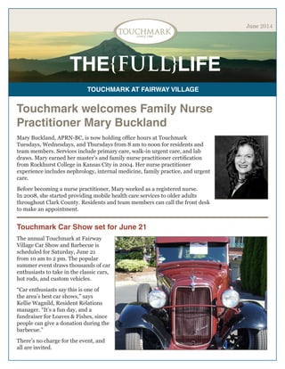 THE{FULL}LIFE
TOUCHMARK AT FAIRWAY VILLAGE
June 2014
Touchmark welcomes Family Nurse
Practitioner Mary Buckland
Mary Buckland, APRN-BC, is now holding office hours at Touchmark
Tuesdays, Wednesdays, and Thursdays from 8 am to noon for residents and
team members. Services include primary care, walk-in urgent care, and lab
draws. Mary earned her master’s and family nurse practitioner certification
from Rockhurst College in Kansas City in 2004. Her nurse practitioner
experience includes nephrology, internal medicine, family practice, and urgent
care.
Before becoming a nurse practitioner, Mary worked as a registered nurse.
In 2008, she started providing mobile health care services to older adults
throughout Clark County. Residents and team members can call the front desk
to make an appointment.
Touchmark Car Show set for June 21
The annual Touchmark at Fairway
Village Car Show and Barbecue is
scheduled for Saturday, June 21
from 10 am to 2 pm. The popular
summer event draws thousands of car
enthusiasts to take in the classic cars,
hot rods, and custom vehicles.
“Car enthusiasts say this is one of
the area’s best car shows,” says
Kellie Wagnild, Resident Relations
manager. “It’s a fun day, and a
fundraiser for Loaves & Fishes, since
people can give a donation during the
barbecue.”
There’s no charge for the event, and
all are invited.
 