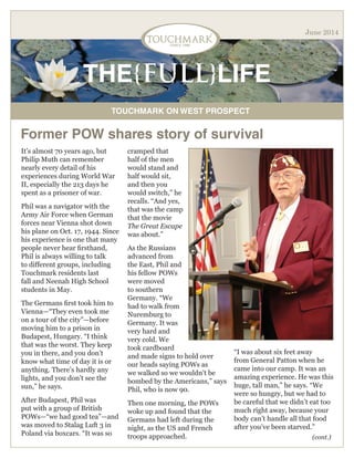 THE{FULL}LIFE
TOUCHMARK ON WEST PROSPECT
June 2014
Former POW shares story of survival
It’s almost 70 years ago, but
Philip Muth can remember
nearly every detail of his
experiences during World War
II, especially the 213 days he
spent as a prisoner of war.
Phil was a navigator with the
Army Air Force when German
forces near Vienna shot down
his plane on Oct. 17, 1944. Since
his experience is one that many
people never hear firsthand,
Phil is always willing to talk
to different groups, including
Touchmark residents last
fall and Neenah High School
students in May.
The Germans first took him to
Vienna—“They even took me
on a tour of the city”—before
moving him to a prison in
Budapest, Hungary. “I think
that was the worst. They keep
you in there, and you don’t
know what time of day it is or
anything. There’s hardly any
lights, and you don’t see the
sun,” he says.
After Budapest, Phil was
put with a group of British
POWs—“we had good tea”—and
was moved to Stalag Luft 3 in
Poland via boxcars. “It was so
cramped that
half of the men
would stand and
half would sit,
and then you
would switch,” he
recalls. “And yes,
that was the camp
that the movie
The Great Escape
was about.”
As the Russians
advanced from
the East, Phil and
his fellow POWs
were moved
to southern
Germany. “We
had to walk from
Nuremburg to
Germany. It was
very hard and
very cold. We
took cardboard
and made signs to hold over
our heads saying POWs as
we walked so we wouldn’t be
bombed by the Americans,” says
Phil, who is now 90.
Then one morning, the POWs
woke up and found that the
Germans had left during the
night, as the US and French
troops approached.
“I was about six feet away
from General Patton when he
came into our camp. It was an
amazing experience. He was this
huge, tall man,” he says. “We
were so hungry, but we had to
be careful that we didn’t eat too
much right away, because your
body can’t handle all that food
after you’ve been starved.”
(cont.)
 