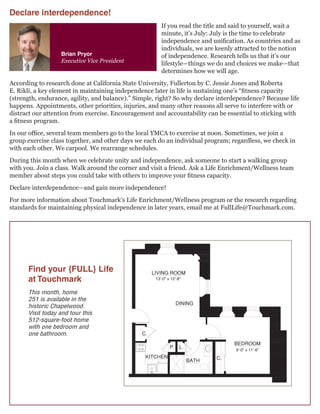 Brian Pryor
Executive Vice President
Find your {FULL} Life
at Touchmark
This month, home
251 is available in the
historic Chapelwood.
Visit today and tour this
512-square-foot home
with one bedroom and
one bathroom.
512 sq. ft.
1 Bedroom | 1 Bath
Homes
Retirement Community
For illustration purposes only. Square footage, actual room
sizes, and features may vary. See construction documents.
If you read the title and said to yourself, wait a
minute, it’s July: July is the time to celebrate
independence and unification. As countries and as
individuals, we are keenly attracted to the notion
of independence. Research tells us that it’s our
lifestyle—things we do and choices we make—that
determines how we will age.
According to research done at California State University, Fullerton by C. Jessie Jones and Roberta
E. Rikli, a key element in maintaining independence later in life is sustaining one’s “fitness capacity
(strength, endurance, agility, and balance).” Simple, right? So why declare interdependence? Because life
happens. Appointments, other priorities, injuries, and many other reasons all serve to interfere with or
distract our attention from exercise. Encouragement and accountability can be essential to sticking with
a fitness program.
In our office, several team members go to the local YMCA to exercise at noon. Sometimes, we join a
group exercise class together, and other days we each do an individual program; regardless, we check in
with each other. We carpool. We rearrange schedules.
During this month when we celebrate unity and independence, ask someone to start a walking group
with you. Join a class. Walk around the corner and visit a friend. Ask a Life Enrichment/Wellness team
member about steps you could take with others to improve your fitness capacity.
Declare interdependence—and gain more independence!
For more information about Touchmark’s Life Enrichment/Wellness program or the research regarding
standards for maintaining physical independence in later years, email me at FullLife@Touchmark.com.
Declare interdependence!
 