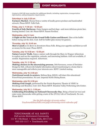 149750 © 2014 Touchmark, Inc., all rights reserved
TOUCHMARK AT ALL SAINTS
Full-service Retirement Community
111 W 17th Street • Sioux Falls, SD 57104
605-335-1117 • Touchmark.com
EVENT HIGHLIGHTS
Contact a Full Life team member for additional details, including registration, transportation
information, and participation requirements.
Saturdays in July, 9:30 am
Farmers Market. Choose from a variety of locally grown produce and handcrafted
artwork. Please RSVP. Falls Park.
Friday, July 4, 11:30 am - 12:30 pm
Fourth of July Barbecue. Enjoy burgers and hot dogs—and more delicious picnic fare.
Seating limited. Cost: $8. Please RSVP. Sunset Pavilion.
Wednesday, July 9, 5 pm
A Night on the Town at the Grand Falls Casino and Resort. Dine at the buffet
before trying out the slots. Cost: $18 for buffet (plus money for games).
Thursday, July 10, 10:45 am
Men’s Lunch at JL Beers in downtown Sioux Falls. Bring your appetite and thirst as well
as money for the meal. Please RSVP.
Tuesday, July 15, 9:30 am - 12:30 pm
Nature Lovers’ Walk. Enjoy a nature walk through the Mary Jo Wegner Arboretum
to explore and see the vegetation, animals, and interesting habitats. Golf cart available, if
needed. Registration required. Arboretum.
Tuesday, July 15, 11:30 am
Making choices in the downsizing process. Deb Sorenson, owner of Declutter
Design by Deb, will provide helpful information about transitioning to a home that is
more manageable and reflects your interests now. RSVP. Limited seating.
Wednesday, July 16, 2:30 pm
Nutritional needs in seniors. Melissa Berg, RDLN, will share this educational
PowerPoint presentation. No cost. Imperial North Dining Room.
Wednesday, July 23, 6:30 pm
Making God Laugh, performed by the Prairie Repertory Theatre of SDSU in
Brookings and Brandon. Cost: $18. Please RSVP. Brandon Valley Performing Arts Center.
Wednesday, July 30, 2 - 3:30 pm
Celebrating friendship on National Cheesecake Day. Bring a friend (or two) and
enjoy some cheesecake while getting a taste of the {FULL} Life at Touchmark. No cost.
Please RSVP.
See the full calendar of events online:
TouchmarkSiouxFalls.com/pdf/community-event-calendar.pdf
 