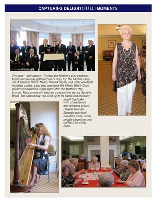 CAPTURING DELIGHT{FULL} MOMENTS
Two teas—and brunch! To start the Mother’s Day weekend,
family and friends gathered that Friday for The Mother’s Day
Tea & Fashion Show. Nancy Cikaluk (right) and other residents
modeled outfits. Later that weekend, the Men’s Welsh Choir
performed beautiful songs right after the Mother’s Day
brunch. The community enjoyed a second tea during Seniors
Week. The Strawberry Tea lived up to its name and featured
angel food cake
with strawberries
and whipped cream.
Harpist Hannah
Elossais provided
beautiful music while
people sipped tea and
coffee from china
cups.
 