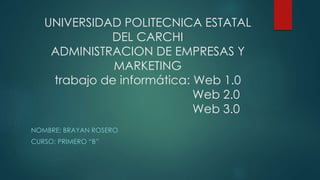UNIVERSIDAD POLITECNICA ESTATAL
DEL CARCHI
ADMINISTRACION DE EMPRESAS Y
MARKETING
trabajo de informática: Web 1.0
Web 2.0
Web 3.0
NOMBRE: BRAYAN ROSERO
CURSO: PRIMERO “B”
 