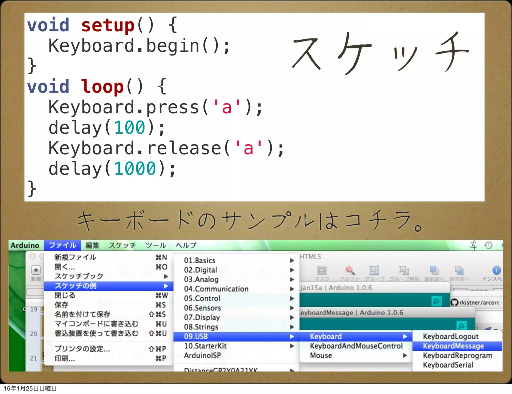 キーボードのサンプルはコチラ。
void setup() {
Keyboard.begin();
}
void loop() {
Keyboard.press('a');
delay(100);
Keyboard.release('a');
delay(1000);
}
スケッチ
15年1月25日日曜日
 