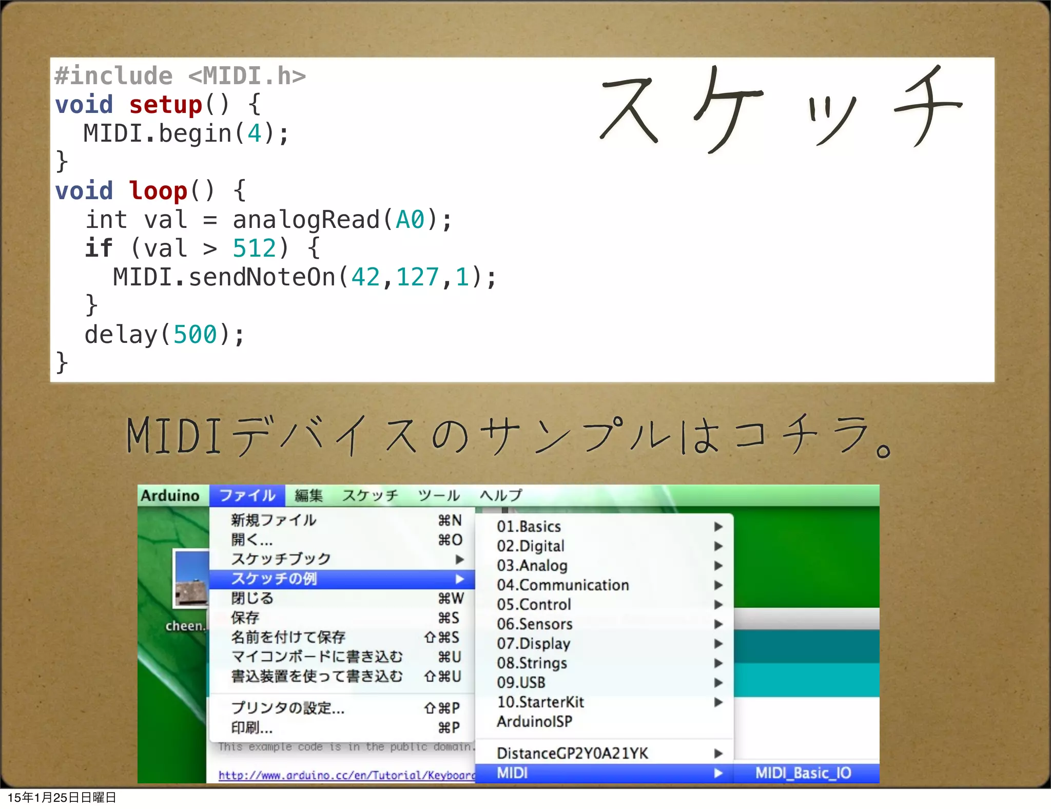 MIDIデバイスのサンプルはコチラ。
#include <MIDI.h>
void setup() {
MIDI.begin(4);
}
void loop() {
int val = analogRead(A0);
if (val > 512) {
MIDI.sendNoteOn(42,127,1);
}
delay(500);
}
スケッチ
15年1月25日日曜日
 