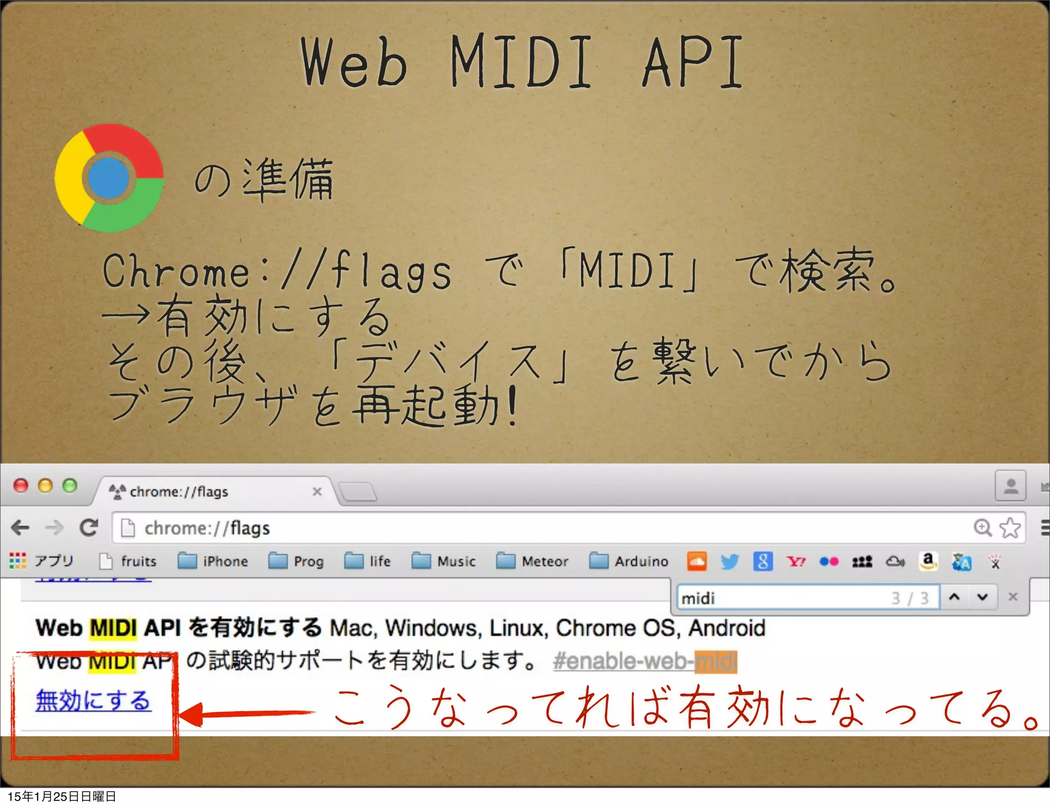 の準備
Web MIDI API
Chrome://flags で「MIDI」で検索。
→有効にする
その後、「デバイス」を繋いでから
ブラウザを再起動!
こうなってれば有効になってる。
15年1月25日日曜日
 