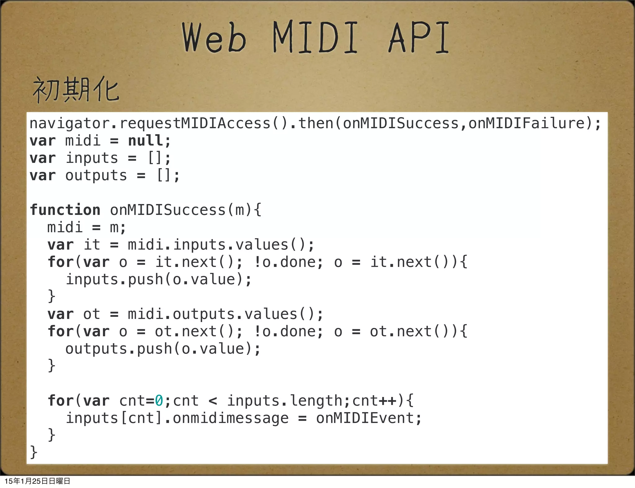 初期化
Web MIDI API
navigator.requestMIDIAccess().then(onMIDISuccess,onMIDIFailure);
var midi = null;
var inputs = [];
var outputs = [];
function onMIDISuccess(m){
midi = m;
var it = midi.inputs.values();
for(var o = it.next(); !o.done; o = it.next()){
inputs.push(o.value);
}
var ot = midi.outputs.values();
for(var o = ot.next(); !o.done; o = ot.next()){
outputs.push(o.value);
}
for(var cnt=0;cnt < inputs.length;cnt++){
inputs[cnt].onmidimessage = onMIDIEvent;
}
}
15年1月25日日曜日
 