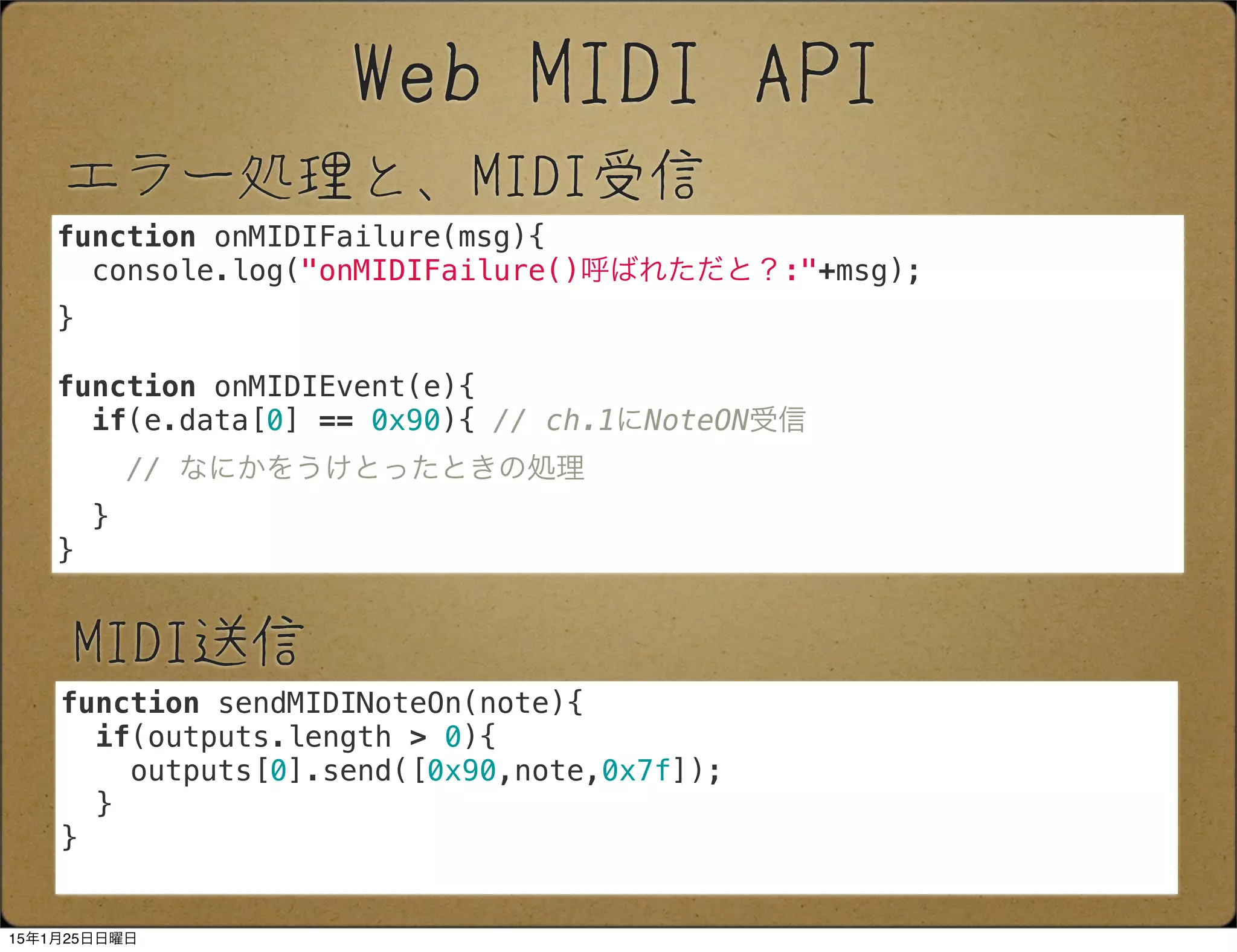 エラー処理と、MIDI受信
Web MIDI API
function onMIDIFailure(msg){
console.log("onMIDIFailure()呼ばれただと？:"+msg);
}
function onMIDIEvent(e){
if(e.data[0] == 0x90){ // ch.1にNoteON受信
// なにかをうけとったときの処理
}
}
MIDI送信
function sendMIDINoteOn(note){
if(outputs.length > 0){
outputs[0].send([0x90,note,0x7f]);
}
}
15年1月25日日曜日
 