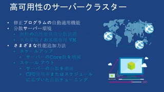 高可用性のサーバークラスター
• 修正プログラムの自動適用機能
• 分散サーバー環境
• 無料の高性能負荷分散装置
• 共有環境／お客様専用 VM
• さまざまな性能追加方法
• スケールアップ
• サーバーのCore数を増減
• スケール アウト
• サーバーの台数を増減
• CPU使用率またはスケジュール
に基づいた自動チューニング
 