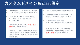 カスタムドメイン名とSSL設定
• SSLは２種類のSSL接続をサポート
• Server Name Indication (SNI)
最新のブラウザーで使用できます
• IP Address SSL 接続
すべてのブラウザーで使用できます
※カスタム ドメインの Secure
Sockets Layer (SSL) の設定には、
基本、標準 のいずれかが必要
• Azureはレジストラサービスがない
• ドメイン名の予約は外部サービスで
• マップする DNS レコードを作成
• Aレコード （要IP固定）
• CNAME
※カスタムドメインは、共有、基本、
標準 のいずれかが必要
※IP アドレスは、Web サイトを削除
または再作成する場合や Web サイト
を無料モードに戻すと、変更される可
能性がある
 