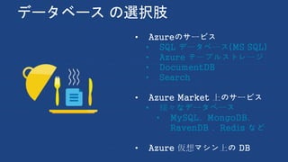 データベース の選択肢
• Azureのサービス
• SQL データベース(MS SQL)
• Azure テーブルストレージ
• DocumentDB
• Search
• Azure Market 上のサービス
• 様々なデータベース
• MySQL、MongoDB、
RavenDB 、Redis など
• Azure 仮想マシン上の DB
 