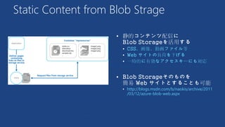Static Content from Blob Strage

 CSS、画像、動画ファイル等
 Web サイトの負荷を下げる
 一時的に有効なアクセスキーにも対応

 http://blogs.msdn.com/b/naokis/archive/2011
/03/12/azure-blob-web.aspx
 